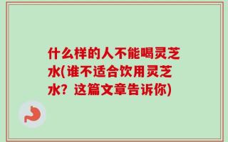什么样的人不能喝灵芝水(谁不适合饮用灵芝水？这篇文章告诉你)
