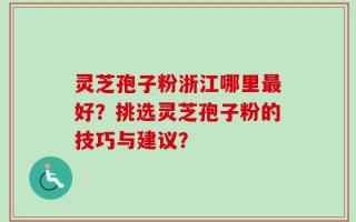 灵芝孢子粉浙江哪里最好？挑选灵芝孢子粉的技巧与建议？