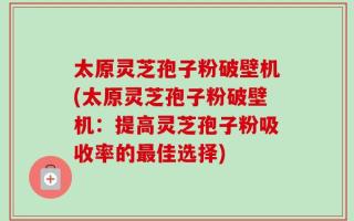 太原灵芝孢子粉破壁机(太原灵芝孢子粉破壁机：提高灵芝孢子粉吸收率的最佳选择)