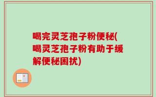 喝完灵芝孢子粉便秘(喝灵芝孢子粉有助于缓解便秘困扰)