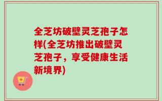 全芝坊破壁灵芝孢子怎样(全芝坊推出破壁灵芝孢子，享受健康生活新境界)