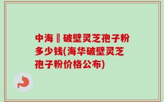 中海華破壁灵芝孢子粉多少钱(海华破壁灵芝孢子粉价格公布)