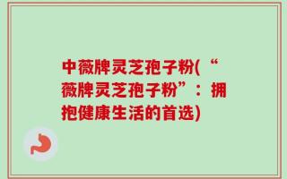 中薇牌灵芝孢子粉(“薇牌灵芝孢子粉”：拥抱健康生活的首选)