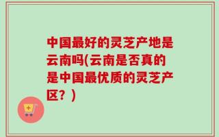 中国最好的灵芝产地是云南吗(云南是否真的是中国最优质的灵芝产区？)