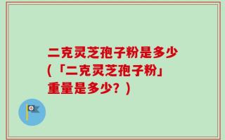 二克灵芝孢子粉是多少(「二克灵芝孢子粉」重量是多少？)