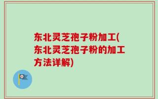 东北灵芝孢子粉加工(东北灵芝孢子粉的加工方法详解)