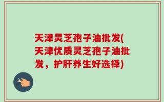 天津灵芝孢子油批发(天津优质灵芝孢子油批发，护肝养生好选择)