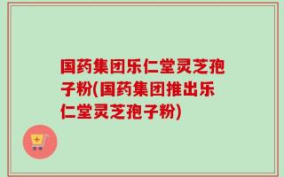 国药集团乐仁堂灵芝孢子粉(国药集团推出乐仁堂灵芝孢子粉)