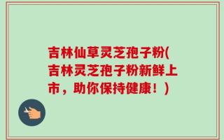 吉林仙草灵芝孢子粉(吉林灵芝孢子粉新鲜上市，助你保持健康！)