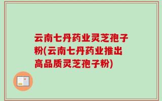 云南七丹药业灵芝孢子粉(云南七丹药业推出高品质灵芝孢子粉)