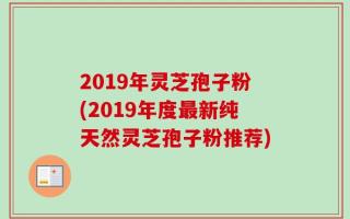 2019年灵芝孢子粉(2019年度最新纯天然灵芝孢子粉推荐)