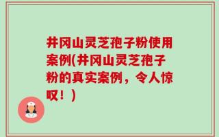 井冈山灵芝孢子粉使用案例(井冈山灵芝孢子粉的真实案例，令人惊叹！)