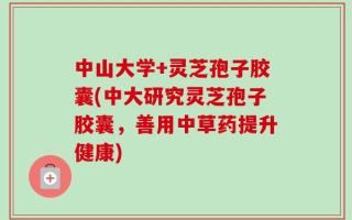 中山大学+灵芝孢子胶囊(中大研究灵芝孢子胶囊，善用中草药提升健康)