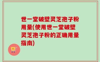 世一堂破壁灵芝孢子粉用量(使用世一堂破壁灵芝孢子粉的正确用量指南)