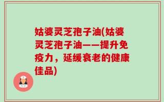 姑婆灵芝孢子油(姑婆灵芝孢子油——提升免疫力，延缓衰老的健康佳品)