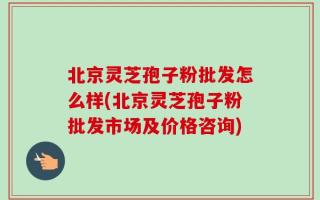 北京灵芝孢子粉批发怎么样(北京灵芝孢子粉批发市场及价格咨询)