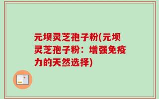 元坝灵芝孢子粉(元坝灵芝孢子粉：增强免疫力的天然选择)