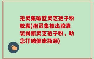 孢灵集破壁灵芝孢子粉胶囊(孢灵集推出胶囊装崭新灵芝孢子粉，助您打破健康瓶颈)