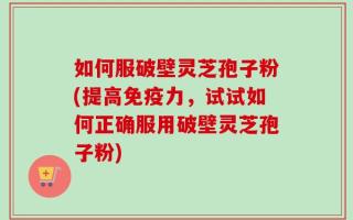 如何服破壁灵芝孢子粉(提高免疫力，试试如何正确服用破壁灵芝孢子粉)