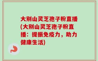 大别山灵芝孢子粉直播(大别山灵芝孢子粉直播：提振免疫力，助力健康生活)