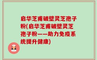 启华芝甫破壁灵芝孢子粉(启华芝甫破壁灵芝孢子粉——助力免疫系统提升健康)