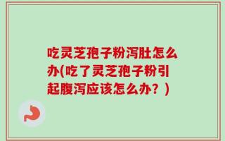 吃灵芝孢子粉泻肚怎么办(吃了灵芝孢子粉引起腹泻应该怎么办？)