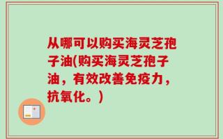 从哪可以购买海灵芝孢子油(购买海灵芝孢子油，有效改善免疫力，抗氧化。)
