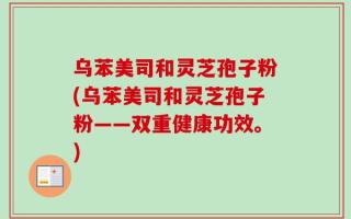 乌苯美司和灵芝孢子粉(乌苯美司和灵芝孢子粉——双重健康功效。)