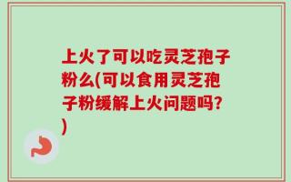 上火了可以吃灵芝孢子粉么(可以食用灵芝孢子粉缓解上火问题吗？)