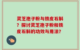 灵芝孢子粉与铁皮石斛？探讨灵芝孢子粉和铁皮石斛的功效与用法？