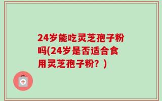 24岁能吃灵芝孢子粉吗(24岁是否适合食用灵芝孢子粉？)