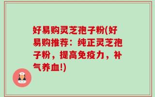 好易购灵芝孢子粉(好易购推荐：纯正灵芝孢子粉，提高免疫力，补气养血!)