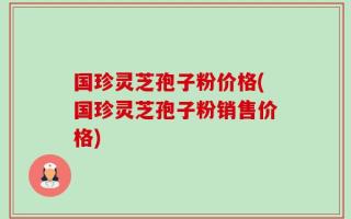 国珍灵芝孢子粉价格(国珍灵芝孢子粉销售价格)