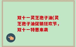 双十一灵芝孢子油(灵芝孢子油促销狂欢节，双十一特惠来袭