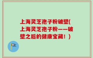 上海灵芝孢子粉破壁(上海灵芝孢子粉——破壁之后的健康宝藏！)