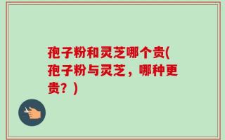 孢子粉和灵芝哪个贵(孢子粉与灵芝，哪种更贵？)