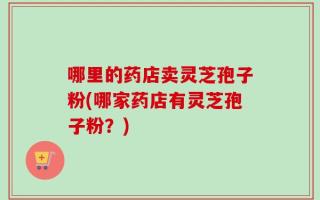 哪里的药店卖灵芝孢子粉(哪家药店有灵芝孢子粉？)