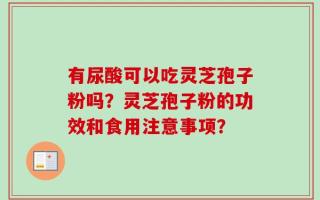有尿酸可以吃灵芝孢子粉吗？灵芝孢子粉的功效和食用注意事项？