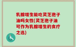 乳腺增生能吃灵芝孢子油吗女性(灵芝孢子油可作为乳腺增生的食疗之选)
