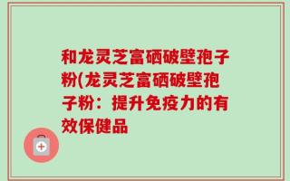 和龙灵芝富硒破壁孢子粉(龙灵芝富硒破壁孢子粉：提升免疫力的有效保健品