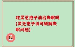 吃灵芝孢子油治失眠吗(灵芝孢子油可缓解失眠问题)