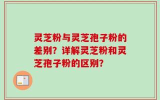 灵芝粉与灵芝孢子粉的差别？详解灵芝粉和灵芝孢子粉的区别？