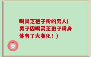 喝灵芝孢子粉的男人(男子因喝灵芝孢子粉身体有了大变化！)