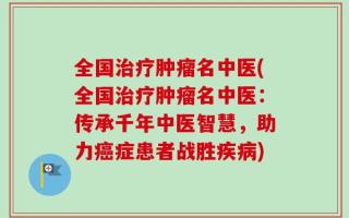 全国治疗肿瘤名中医(全国治疗肿瘤名中医：传承千年中医智慧，助力癌症患者战胜疾病)