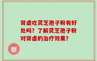肾虚吃灵芝孢子粉有好处吗？了解灵芝孢子粉对肾虚的治疗效果？