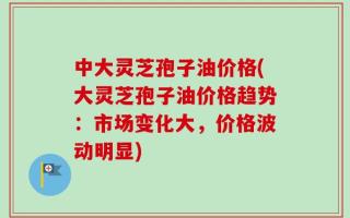 中大灵芝孢子油价格(大灵芝孢子油价格趋势：市场变化大，价格波动明显)