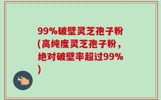 99%破壁灵芝孢子粉(高纯度灵芝孢子粉，绝对破壁率超过99%)
