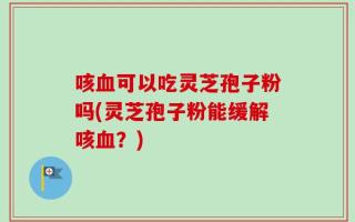 咳血可以吃灵芝孢子粉吗(灵芝孢子粉能缓解咳血？)