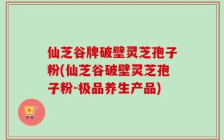 仙芝谷牌破壁灵芝孢子粉(仙芝谷破壁灵芝孢子粉-极品养生产品)