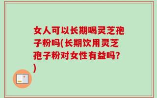 女人可以长期喝灵芝孢子粉吗(长期饮用灵芝孢子粉对女性有益吗？)
